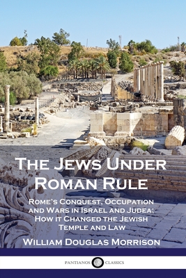 The Jews Under Roman Rule: Rome's Conquest, Occupation and Wars in Israel and Judea; How it Changed the Jewish Temple and Law - William Douglas Morrison