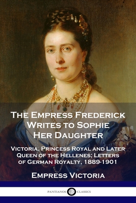 The Empress Frederick Writes to Sophie Her Daughter: Victoria, Princess Royal and Later Queen of the Hellenes; Letters of German Royalty, 1889-1901 - Empress Victoria