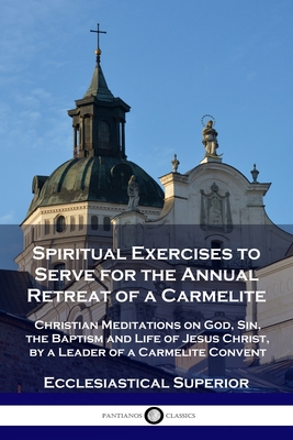 Spiritual Exercises to Serve for the Annual Retreat of a Carmelite: Christian Meditations on God, Sin, the Baptism and Life of Jesus Christ, by a Lead - Ecclesiastical Superior