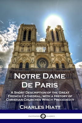 Notre Dame De Paris: A Short Description of the Great French Cathedral, with a History of Christian Churches Which Preceded It - Charles Hiatt
