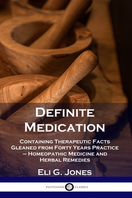 Definite Medication: Containing Therapeutic Facts Gleaned from Forty Years Practice - Homeopathic Medicine and Herbal Remedies - Eli G. Jones