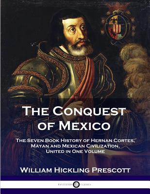The Conquest of Mexico: The Seven Book History of Hernan Cortes, Mayan and Mexican Civilization, United in One Volume - William Hinkling Prescott