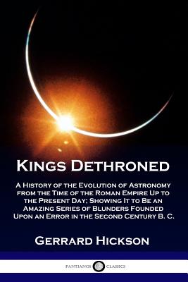 Kings Dethroned: A History of the Evolution of Astronomy from the Time of the Roman Empire Up to the Present Day; Showing It to Be an A - Gerrard Hickson