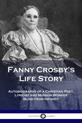 Fanny Crosby's Life Story: Autobiography of a Christian Poet, Lyricist and Mission Worker Blind from Infancy - Fanny Crosby
