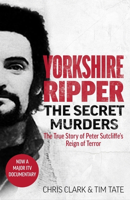 Yorkshire Ripper - The Secret Murders: The True Story of How Peter Sutcliffe's Terrible Reign of Terror Claimed at Least Twenty-Two More Lives - Tim Tate