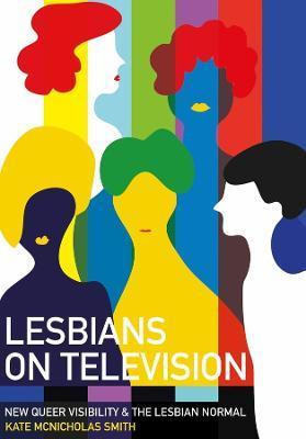 Lesbians on Television: New Queer Visibility & The Lesbian Normal - Kate Mcnicholas Smith