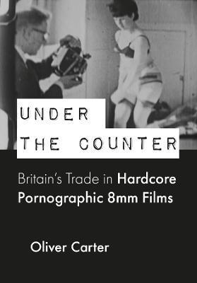 Under the Counter: Britain's Trade in Hardcore Pornographic 8mm Films - Oliver Carter
