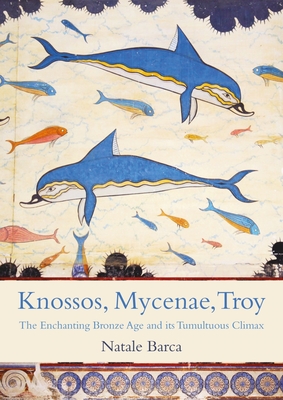 Knossos, Mycenae, Troy: The Enchanting Bronze Age and Its Tumultuous Climax - Natale Barca