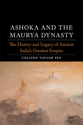 Ashoka and the Maurya Dynasty: The History and Legacy of Ancient India's Greatest Empire - Colleen Taylor Sen