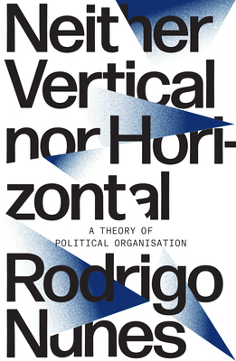 Neither Vertical Nor Horizontal: A Theory of Political Organization - Rodrigo Nunes