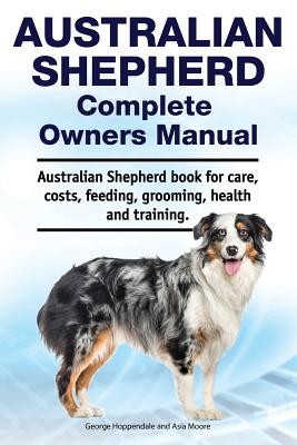 Australian Shepherd Complete Owners Manual. Australian Shepherd book for care, costs, feeding, grooming, health and training. - Asia Moore