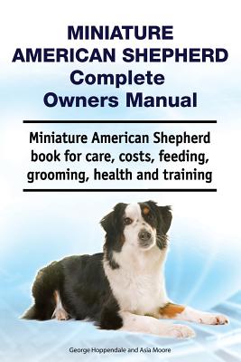 Miniature American Shepherd Complete Owners Manual. Miniature American Shepherd Book for Care, Costs, Feeding, Grooming, Health and Training. - Asia Moore