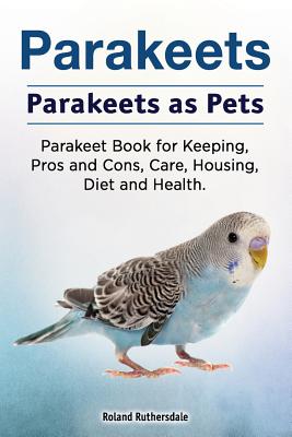 Parakeets. Parakeets as Pets. Parakeet Book for Keeping, Pros and Cons, Care, Housing, Diet and Health. - Roland Ruthersdale