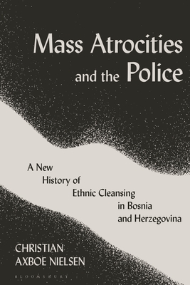 Mass Atrocities and the Police: A New History of Ethnic Cleansing in Bosnia and Herzegovina - Christian Axboe Nielsen