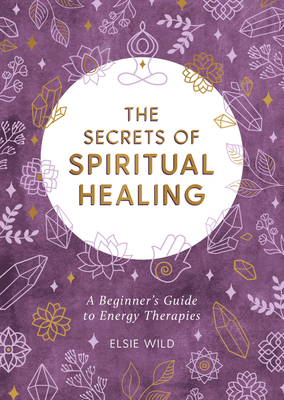 The Secrets of Spiritual Healing: A Beginner's Guide to Energy Therapies - Elsie Wild