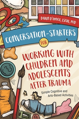 Conversation-Starters for Working with Children and Adolescents After Trauma: Simple Cognitive and Arts-Based Activities - Dawn D'amico