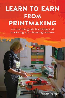 Learn to Earn from Printmaking: An essential guide to creating and marketing a printmaking business - Susan Yeates