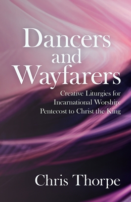 Dancers and Wayfarers: Creative Liturgies for Incarnational Worship: Pentecost to Christ the King - Chris Thorpe
