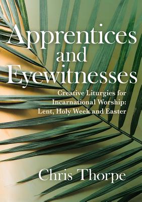 Apprentices and Eyewitnesses: Creative Liturgies for Incarnational Worship: Lent, Holy Week and Easter - Chris Thorpe