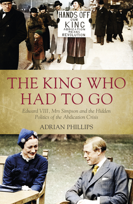 The King Who Had to Go: Edward VIII, Mrs Simpson and the Hidden Politics of the Abdication Crisis - Adrian Phillips