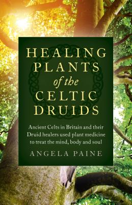 Healing Plants of the Celtic Druids: Ancient Celts in Britain and Their Druid Healers Used Plant Medicine to Treat the Mind, Body and Soul - Angela Paine