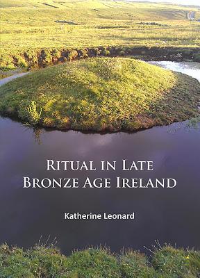 Ritual in Late Bronze Age Ireland: Material Culture, Practices, Landscape Setting and Social Context - Katherine Leonard