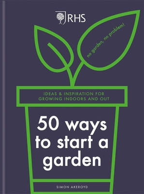 Rhs 50 Ways to Start a Garden: Ideas & Inspiration for Growing Indoors and Out - Simon Akeroyd