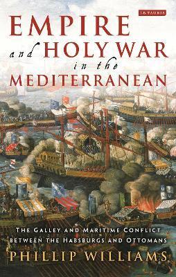 Empire and Holy War in the Mediterranean: The Galley and Maritime Conflict Between the Habsburgs and Ottomans - Phillip Williams
