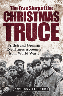 The True Story of the Christmas Truce: British and German Eyewitness Accounts from World War I - Anthony Richards