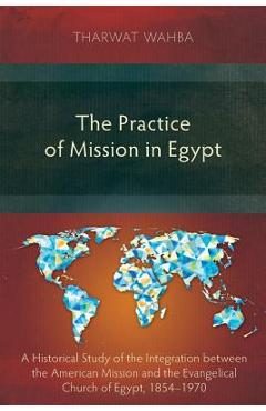Poza produsului The Practice of Mission in Egypt: A Historical Study of the Integration between the American Mission and the Evangelical Church of Egypt, 1854-1970 - Tharwat Wahba