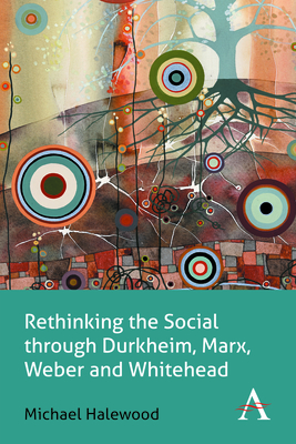 Rethinking the Social Through Durkheim, Marx, Weber and Whitehead - Michael Halewood