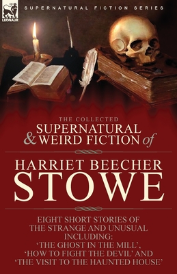 The Collected Supernatural and Weird Fiction of Harriet Beecher Stowe: Eight Short Stories of the Strange and Unusual Including 'The Ghost in the Mill - Harriet Beecher Stowe