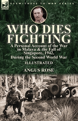 Who Dies Fighting: a Personal Account of the War in Malaya & the Fall of Singapore, 1942, During the Second World War - Angus Rose