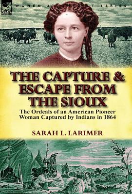 The Capture and Escape from the Sioux: The Ordeals of an American Pioneer Woman Captured by Indians in 1864 - Sarah L. Larimer