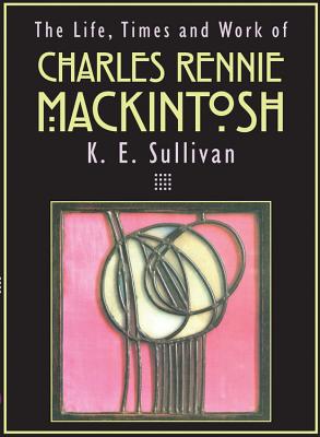 The Life, Times and Work of Charles Rennie Mackintosh - K. E. Sullivan