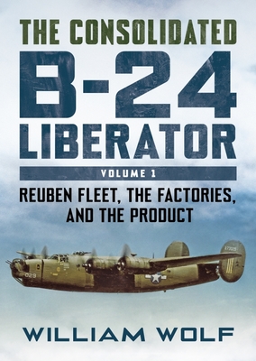 The Consolidated B-24 Liberator: Volume 1: Reuben Fleet, the Factories, and the Product - William Wolfe
