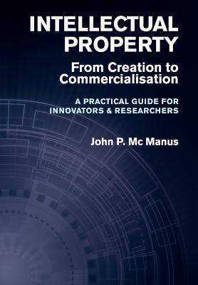 Intellectual Property: From Creation to Commercialisation - A Practical Guide for Innovators & Researchers - John P. Mc Manus
