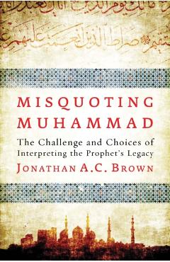 Misquoting Muhammad: The Challenge and Choices of Interpreting the Prophet's Legacy - Jonathan A. C. Brown