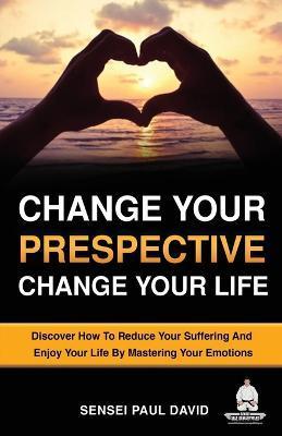 Change Your Perspective Change Your Life: Discover How To Reduce Your Suffering And Enjoy Your Life By Mastering Your Emotions - Sensei Paul David