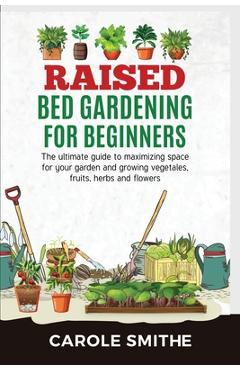 Raised Bed Gardening for Beginners: The Ultimate Guide To Maximizing Space For Your Garden And Growing Vegetales, Fruits, Herbs And Flowers - Carole Smithe 