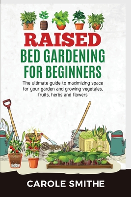Raised Bed Gardening for Beginners: The Ultimate Guide To Maximizing Space For Your Garden And Growing Vegetales, Fruits, Herbs And Flowers - Carole Smithe