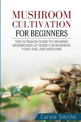 Mushroom cultivation for beginners: The Ultimate Guide To Growing Mushrooms At Home For Business, Food, Soil And Medicine - Carole Smithe
