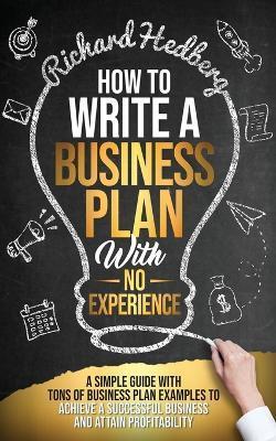 How to Write a Business Plan With No Experience: A Simple Guide With Tons of Business Plan Examples to Achieve a Successful Business and Attain Profit - Richard Hedberg