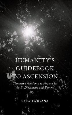 Humanity's Guidebook to Ascension: Channeled Guidance to Prepare for the 5th Dimension and Beyond - Sarah A'ryana