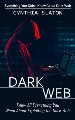Dark Web: Everything You Didn't Know About Dark Web (Know All Everything You Need About Exploiting the Dark Web) - Cynthia Slaton