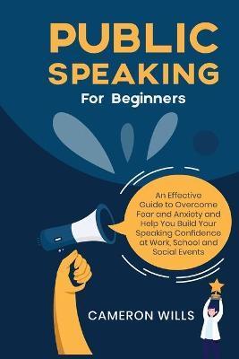 Public Speaking for Beginners: An Effective Guide to Overcome Fear and Anxiety and Help You Build Your Speaking Confidence at Work, School, and Socia - Cameron Wills