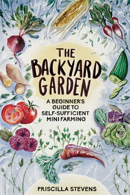 The Backyard Garden: A Beginner's Guide to Self-Sufficient Mini Farming - Priscilla Stevens