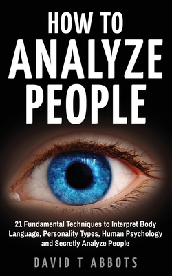 How To Analyze People: 21 Fundamental Techniques to Interpret Body Language, Personality Types, Human Psychology and Secretly Analyze People - David T. Abbots