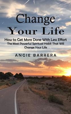 Change Your Life: How to Get More Done With Less Effort (The Most Powerful Spiritual Habit That Will Change Your Life) - Angie Barrera