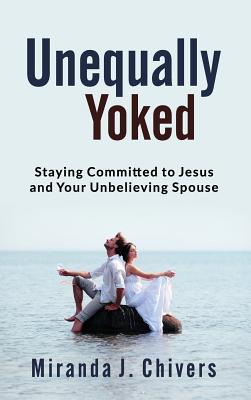 Unequally Yoked: Staying Committed to Jesus and Your Unbelieving Spouse - Miranda J. Chivers